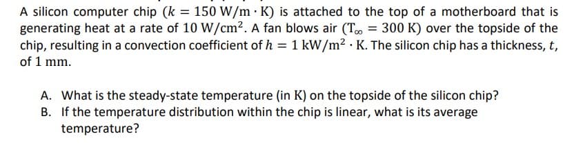 A silicon computer chip (k = 150 W/m · K) is attached to the top of a motherboard that is
generating heat at a rate of 10 W/cm2. A fan blows air (To = 300 K) over the topside of the
chip, resulting in a convection coefficient of h = 1 kW/m? · K. The silicon chip has a thickness, t,
of 1 mm.
A. What is the steady-state temperature (in K) on the topside of the silicon chip?
B. If the temperature distribution within the chip is linear, what is its average
temperature?
