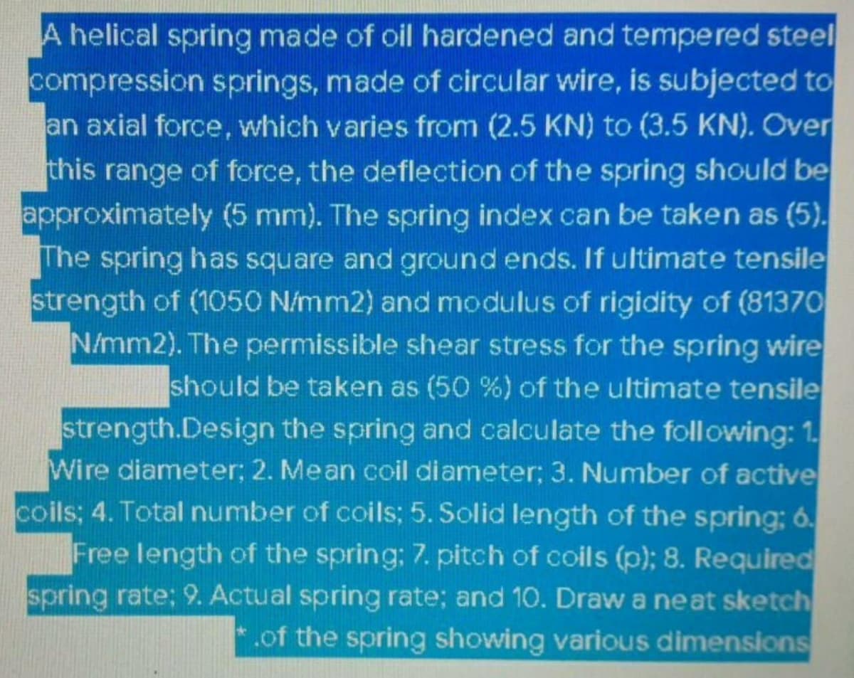 A helical spring made of oil hardened and tempered steel
compression springs, made of circular wire, is subjected to
an axial force, which varies from (2.5 KN) to (3.5 KN). Over
this range of force, the deflection of the spring should be
approximately (5 mm). The spring index can be taken as (5).
The spring has square and ground ends. If ultimate tensile
strength of (1050 N/mm2) and modulus of rigidity of (81370
N/mm2). The permissible shear stress for the spring wire
should be taken as (50 %) of the ultimate tensile
strength.Design the spring and calculate the following: 1.
Wire diameter; 2. Mean coil diameter; 3. Number of active
coils; 4. Total number of coils; 5. Solid length of the spring; 6.
Free length of the spring: 7. pitch of coils (p); 8. Required
spring rate; 9. Actual spring rate; and 10. Draw a neat sketch
.of the spring showing various dimensions
