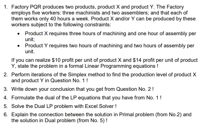 1. Factory PQR produces two products, product X and product Y. The Factory
employs five workers: three machinists and two assemblers; and that each of
them works only 40 hours a week. Product X and/or Y can be produced by these
workers subject to the following constraints:
• Product X requires three hours of machining and one hour of assembly per
unit;
•
Product Y requires two hours of machining and two hours of assembly per
unit.
If you can realize $10 profit per unit of product X and $14 profit per unit of product
Y, state the problem in a formal Linear Programming equations !
2.
Perform iterations of the Simplex method to find the production level of product X
and product Y in Question No. 1 !
3. Write down your conclusion that you get from Question No. 2 !
4. Formulate the dual of the LP equations that you have from No. 1 !
5. Solve the Dual LP problem with Excel Solver !
6. Explain the connection between the solution in Primal problem (from No.2) and
the solution in Dual problem (from No. 5) !