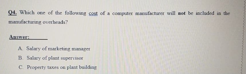 Q4. Which one of the following cost of a computer manufacturer will not be included in the
manufacturing overheads?
Answer:
A. Salary of marketing manager
B. Salary of plant supervisor
C. Property taxes on plant building
