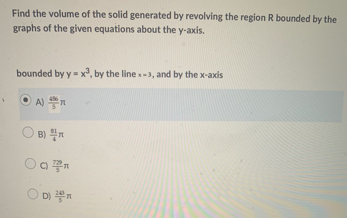 Find the volume of the solid generated by revolving the region R bounded by the
graphs of the given equations about the y-axis.
bounded by y = x°, by the line x=3, and by the x-axis
486
A)
B) T
C)
O c) n
O D)
