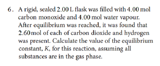 6. A rigid, sealed 2.00 L flask was filled with 4.00 mol
carbon monoxide and 4.00 mol water vapour.
After equilibrium was reached, it was found that
2.60 mol of each of carbon dioxide and hydrogen
was present. Calculate the value of the equilibrium
constant, K, for this reaction, assuming all
substances are in the gas phase.
