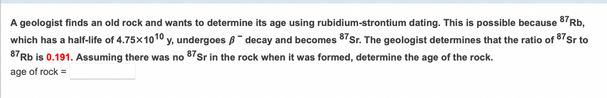 A geologist finds an old rock and wants to determine its age using rubidium-strontium dating. This is possible because 87Rb,
which has a half-life of 4.75x1010 y, undergoes B- decay and becomes 87Sr. The geologist determines that the ratio of 87Sr to
8'Rb is 0.191. Assuming there was no 8'Sr in the rock when it was formed, determine the age of the rock.
age of rock =
