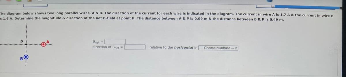 The diagram below shows two long parallel wires, A & B. The direction of the current for each wire is indicated in the diagram. The current in wire A is 1.7 A & the current in wire B
s 1.6 A. Determine the magnitude & direction of the net B-field at point P. The distance between A & P is 0.99 m & the distance between B & P is 0.49 m.
P
A
Bnet =
direction of Bnet
o relative to the horizontal in
Choose quadrant
B