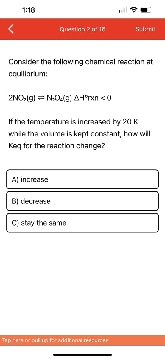 1:18
Question 2 of 16
Consider the following chemical reaction at
equilibrium:
2NO₂(g) N₂O4(g) AH°rxn < 0
A) increase
If the temperature is increased by 20 K
while the volume is kept constant, how will
Keq for the reaction change?
B) decrease
Submit
C) stay the same
Tap here or pull up for additional resources