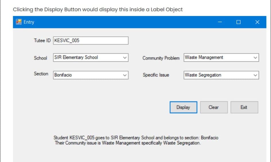 Clicking the Display Button would display this inside a Label Object
Entry
Tutee ID KESVIC 005
School SIR Elementary School
Community Problem Waste Management
Section Bonifacio
Specific Issue
Waste Segregation
Display
Clear
Exit
Student KESVIC 005 goes to SIR Elementary School and belongs to section: Bonifacio
Their Community issue is Waste Management specifically Waste Segregation.
>
>
