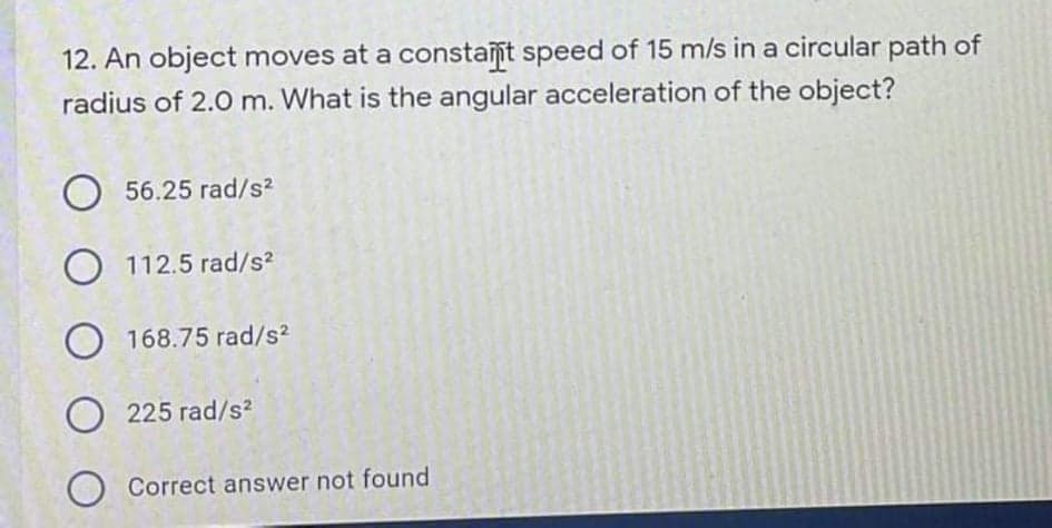 12. An object moves at a constaſt speed of 15 m/s in a circular path of
radius of 2.0 m. What is the angular acceleration of the object?
56.25 rad/s?
O 112.5 rad/s2
168.75 rad/s2
225 rad/s?
Correct answer not found
