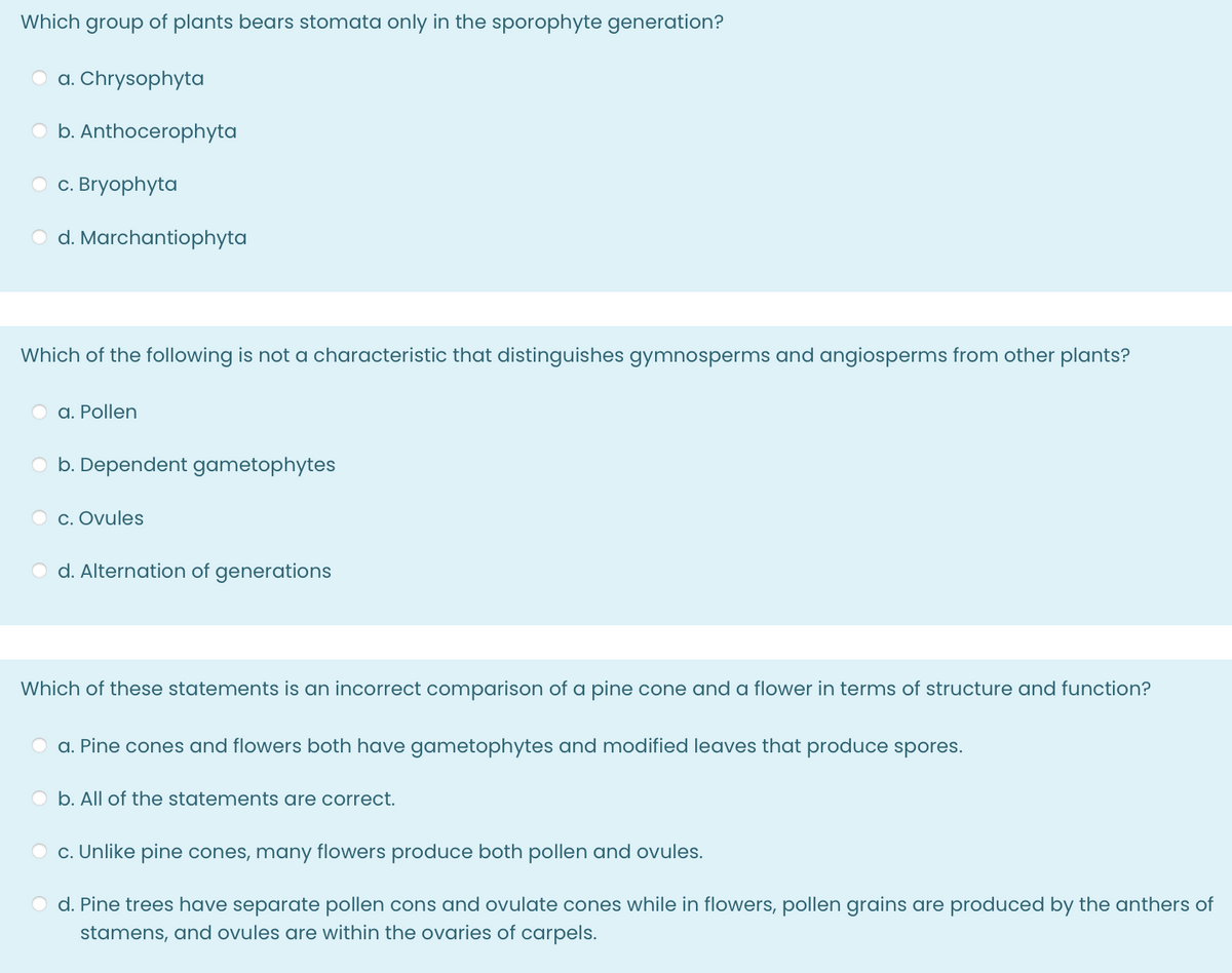 Which group of plants bears stomata only in the sporophyte generation?
a. Chrysophyta
b. Anthocerophyta
c. Bryophyta
d. Marchantiophyta
Which of the following is not a characteristic that distinguishes gymnosperms and angiosperms from other plants?
a. Pollen
b. Dependent gametophytes
c. Ovules
d. Alternation of generations
Which of these statements is an incorrect comparison of a pine cone and a flower in terms of structure and function?
a. Pine cones and flowers both have gametophytes and modified leaves that produce spores.
b. All of the statements are correct.
c. Unlike pine cones, many flowers produce both pollen and ovules.
d. Pine trees have separate pollen cons and ovulate cones while in flowers, pollen grains are produced by the anthers of
stamens, and ovules are within the ovaries of carpels.