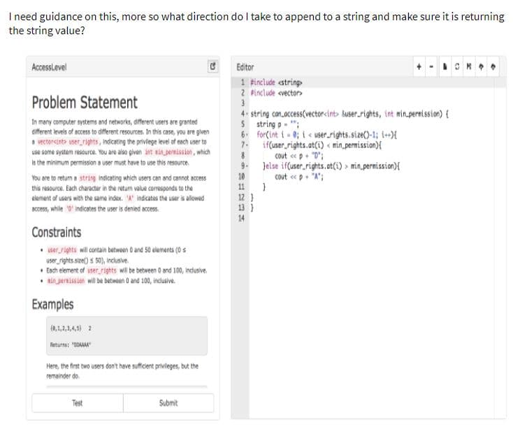 I need guidance on this, more so what direction do I take to append to a string and make sure it is returning
the string value?
AccessLevel
Editor
1 Finclude cstring
2 Pinclude cvector>
3
Problem Statement
4. string con.access(vectorcint> Buser.rights, int nin.pernission) {
5 string p - ";
6. for(int i- 0; i < user.rights.size()-1; t+X
7. if(user,rights.at(i) « min.permission){
cout «p+ "D';
Jelse if(user_rights.at(i) > min permission){
cout « p+ "A";
In many computer systems and networks, dfferent users are granted
different levels of access to diferent resources. In this case, you are given
a vectorsinte user_rights, indicating the privilege level of each user to
use some system resource. You are also given int ai ernission, which
is the minimum permission a user must have to use this resource.
9.
10
You are to retum s string indicating which users can and cannot access
this resource. Each character in the return value carresponds to the
element of users with the same index. "A' indicates the user is alowed
Deces, while 0' indicates the user is denied access.
11
12 }
13 }
14
Constraints
• user rights will contain betwean 0 and 50 elements (0 s
User ights sie() s 50), Inciaive.
• Ench element of user rights will be between 0 and 100, indusive.
sin ersission will be betwoen O and 100, indlusive.
Examples
(0,1,1,14) 2
Return: "0OAMA"
Here, the first two users don't have sufficient privileges, but the
remainder do.
Test
Submit
