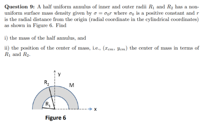 Question 9: A half uniform annulus of inner and outer radii R1 and R2 has a non-
uniform surface mass density given by o = 0or where oo is a positive constant and r
is the radial distance from the origin (radial coordinate in the cylindrical coordinates)
as shown in Figure 6. Find
i) the mass of the half annulus, and
ii) the position of the center of mass, i.e., (xem, Yem) the center of mass in terms of
Rị and R2.
R2
M
X
Figure 6
