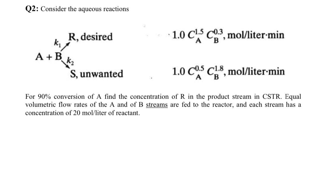 Q2: Consider the aqueous reactions
R, desired
1.0 C¹5 C03, mol/liter.min
k₁
A + B
k₂
S, unwanted
1.0 C0.5
C1.8, mol/liter min
A
For 90% conversion of A find the concentration of R in the product stream in CSTR. Equal
volumetric flow rates of the A and of B streams are fed to the reactor, and each stream has a
concentration of 20 mol/liter of reactant.