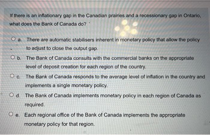 If there is an inflationary gap in the Canadian prairies and a recessionary gap in Ontario,
what does the Bank of Canada do?
O a. There are automatic stabilisers inherent in monetary policy that allow the policy
to adjust to close the output gap.
O b. The Bank of Canada consults with the commercial banks on the appropriate
level of deposit creation for each region of the country.
O c. The Bank of Canada responds to the average level of inflation in the country and
implements a single monetary policy.
O d. The Bank of Canada implements monetary policy in each region of Canada as
required.
O e. Each regional office of the Bank of Canada implements the appropriate
monetary policy for that region.
