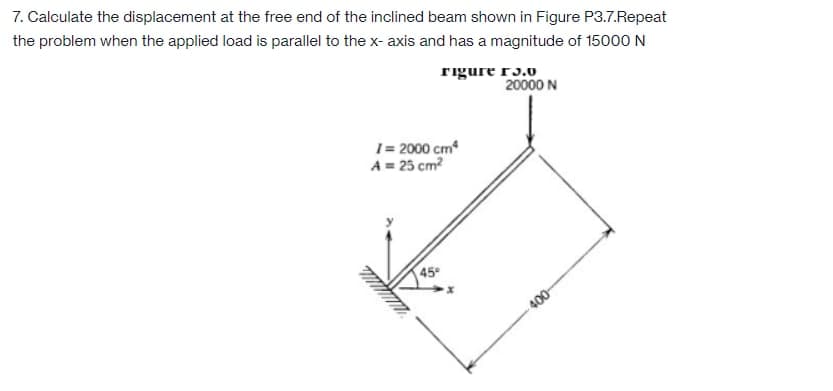 7. Calculate the displacement at the free end of the inclined beam shown in Figure P3.7.Repeat
the problem when the applied load is parallel to the x- axis and has a magnitude of 15000 N
rigure r3.0
20000 N
1= 2000 cm
A = 25 cm?
45
400
