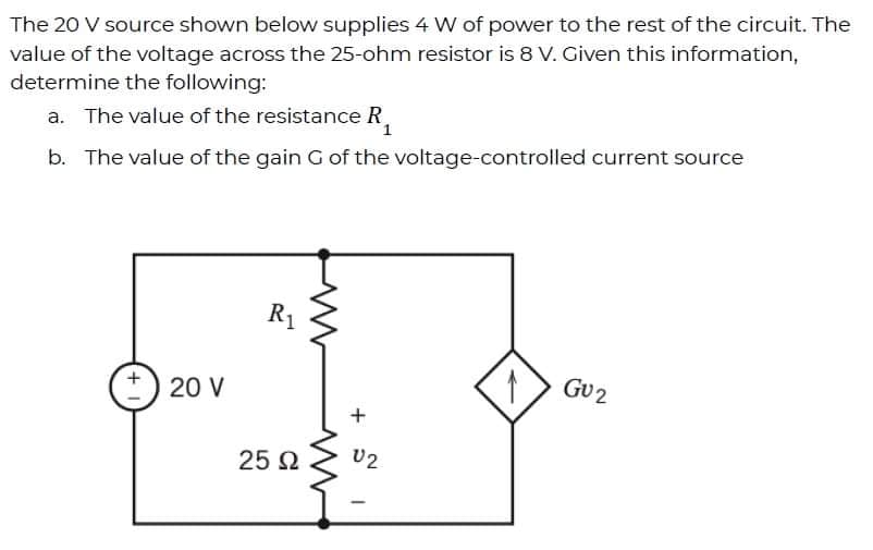 The 20 V source shown below supplies 4 W of power to the rest of the circuit. The
value of the voltage across the 25-ohm resistor is 8 V. Given this information,
determine the following:
a. The value of the resistance R.
b. The value of the gain G of the voltage-controlled current source
R1
GU2
20 V
25 2
U2
