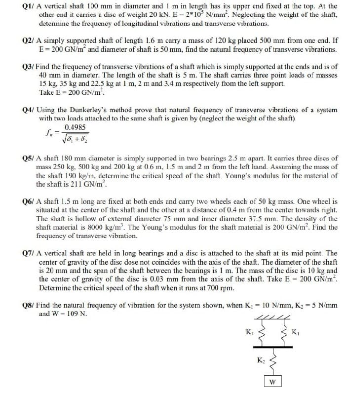 Q1/ A vertical shaft 100 mm in diameter and 1 m in length has its upper end fixed at the top. At the
other end it carries a disc of weight 20 kN. E - 2*10° N/mm'. Neglecting the weight of the shaft,
determine the frequency of longitudinal vibrations and transverse vibrations.
Q2/ A simply supported shaft of length 1.6 m carry a mass of 120 kg placed 500 mm from one end. If
E= 200 GN/m and diameter of shaft is 50 mm, find the natural frequency of transverse vibrations.
Q3/ Find the frequency of transverse vibrations of a shaft which is simply supported at the ends and is of
40 mm in diameter. The length of the shaft is 5 m. The shaft carries three point loads of masses
15 kg, 35 kg and 22.5 kg at 1 m, 2 m and 3.4 m respectively from the left support.
Take E = 200 GN/m².
Q4/ Using the Dunkerley's method prove that natural frequency of transverse vibrations of a system
with two loads attached to the same shaft is given by (neglect the weight of the shaft)
0.4985
f. =
S, + 82
Q5/ A shaft 180 mm diameter is simply supported in two bearings 2.5 m apart. It carries three dises of
mass 250 kg, 500 kg and 200 kg at 0.6 m, 1.5 m and 2 m from the left hand. Assuming the mass of
the shaft 190 kg/m, determine the critical speed of the shaft. Young's modulus for the material of
the shaft is 211 GN/m?.
Q6/ A shaft 1.5 m long are fixed at both ends and carry two wheels each of 50 kg mass. One wheel is
situated at the center of the shaft and the other at a distance of 0.4 m from the center towards right.
The shaft is hollow of external diameter 75 mm and inner diameter 37.5 mm. The density of the
shaft material is 8000 kg/m. The Young's modulus for the shaft material is 200 GN/m?. Find the
frequency of transverse vibration.
Q7/ A vertical shaft are held in long bearings and a disc is attached to the shaft at its mid point. The
center of gravity of the disc dose not coincides with the axis of the shaft. The diameter of the shaft
is 20 mm and the span of the shaft between the bearings is 1 m. The mass of the disc is 10 kg and
the center of gravity of the disc is 0.03 mm from the axis of the shaft. Take E = 200 GŇ/m?.
Determine the critical speed of the shaft when it runs at 700 rpm.
Q8/ Find the natural frequency of vibration for the system shown, when K1 = 10 N/mm, K2 = 5 N/mm
and W - 109 N.
%3D
K,
KI
K;
W
