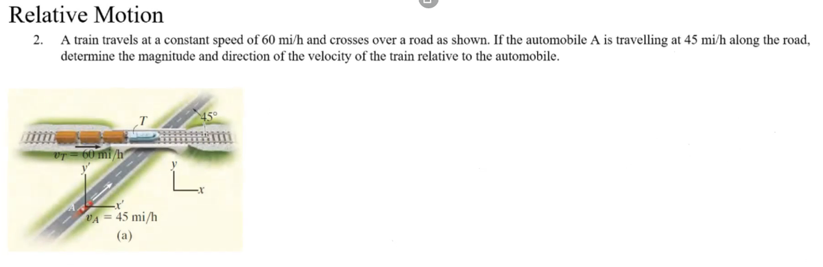 Relative Motion
2. A train travels at a constant speed of 60 mi/h and crosses over a road as shown. If the automobile A is travelling at 45 mi/h along the road,
determine the magnitude and direction of the velocity of the train relative to the automobile.
VT 60 mi/h
Z
VA = 45 mi/h
(a)