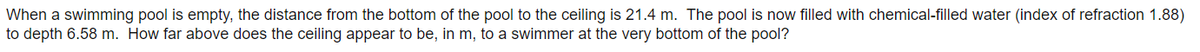 When a swimming pool is empty, the distance from the bottom of the pool to the ceiling is 21.4 m. The pool is now filled with chemical-filled water (index of refraction 1.88)
to depth 6.58 m. How far above does the ceiling appear to be, in m, to a swimmer at the very bottom of the pool?
