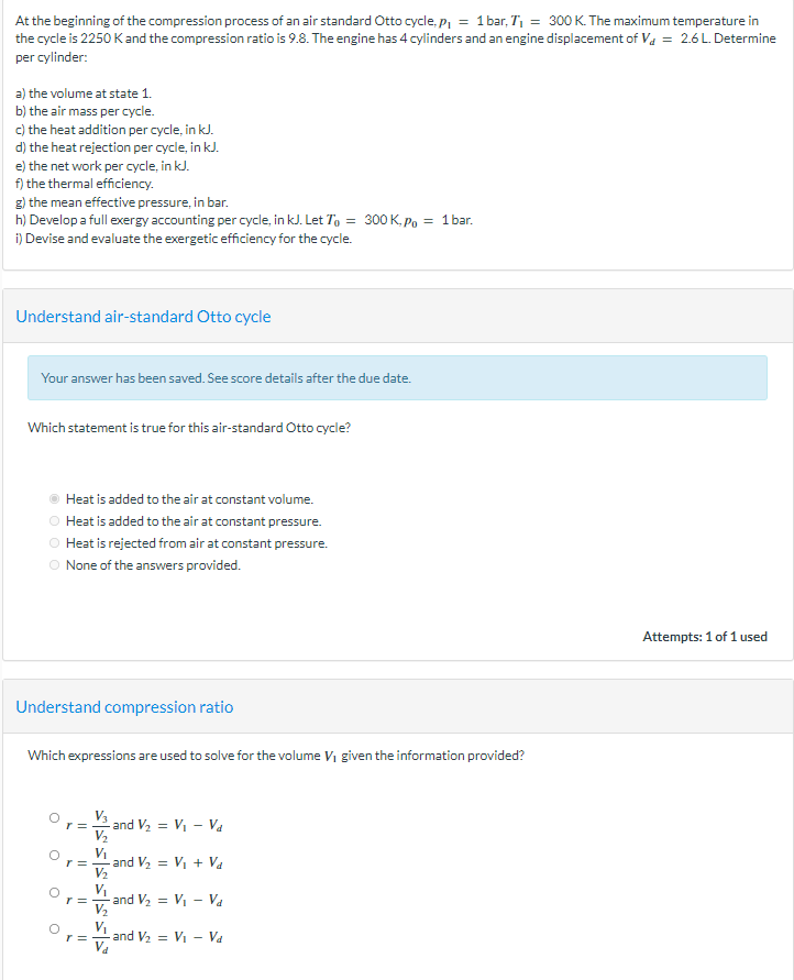 At the beginning of the compression process of an air standard Otto cycle, p₁ = 1 bar, T₁ = 300 K. The maximum temperature in
the cycle is 2250 K and the compression ratio is 9.8. The engine has 4 cylinders and an engine displacement of V₁ = 2.6 L. Determine
per cylinder:
a) the volume at state 1.
b) the air mass per cycle.
c) the heat addition per cycle, in kJ.
d) the heat rejection per cycle, in kJ.
e) the net work per cycle, in kJ.
f) the thermal efficiency.
g) the mean effective pressure, in bar.
h) Develop a full exergy accounting per cycle, in kJ. Let To = 300 K, Po = 1 bar.
i) Devise and evaluate the exergetic efficiency for the cycle.
Understand air-standard Otto cycle
Your answer has been saved. See score details after the due date.
Which statement is true for this air-standard Otto cycle?
Heat is added to the air at constant volume.
Heat is added to the air at constant pressure.
Heat is rejected from air at constant pressure.
O None of the answers provided.
Understand compression ratio
Which expressions are used to solve for the volume V₁ given the information provided?
O
C
O
r =
r =
r =
r =
-and V₂ = V₁ - V₁
V₂
V₁
-and V₂ = V₁ + Va
V₁
V₂
-and V₂ = V₁ - Va
and V₂ V₁ Va
Attempts: 1 of 1 used