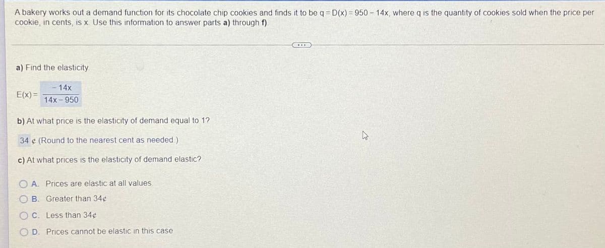 A bakery works out a demand function for its chocolate chip cookies and finds it to be q= D(x) = 950 – 14x, where q is the quantity of cookies sold when the price per
cookie, in cents, is x Use this information to answer parts a) through f).
a) Find the elasticity
-14x
E(x) =
14x-950
b) At what price is the elasticity of demand equal to 1?
34 ¢ (Round to the nearest cent as needed)
c) At what prices is the elasticity of demand elastic?
A. Prices are elastic at all values
B. Greater than 34¢
O C. Less than 34¢
D. Prices cannot be elastic in this case

