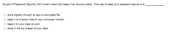 As part of Password Security, don't write it down and keep in an obvious place. One way to keep your password secure is to
store digitally through an app or encrypted file
keep it on a sticky note on your computer monitor
keep it on your desk at work
store in the top drawer of your desk