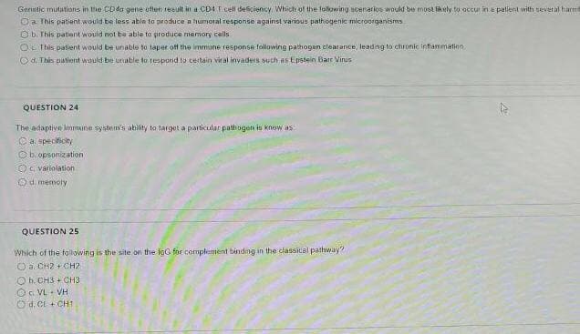Gerintic mutuations in thhe CDda gene uften reeult ir a CD4 T.cell desciency Which of the following scenarios would be most fikely to accur in e pallent with teveral hactri
Oa This patent would be less abla to produce a humotal response against various pathogenic microorganisms
O b. This patient would not ba able to giroduce memory calls
OE This patient would be unable to taper of the immune response folowing pathogen clearance, leading to chronic infammating
Od. This piatient wauld be unable to tespond ts certain vit al invaders such as Epstein Barr Vinus
QUESTION 24
The adaptive imrmine system's ability to target a particular path ogen is know as:
Ca specificity
O b. opsonization
O. variolation
d memoly
QUESTION 25
Which of the following is the site on the igG foe complement bindng in the classical pathway?
O a. CH2 + CH2
Oh. CH3 + CH3
OG VL- VH
O d. CL + CHT

