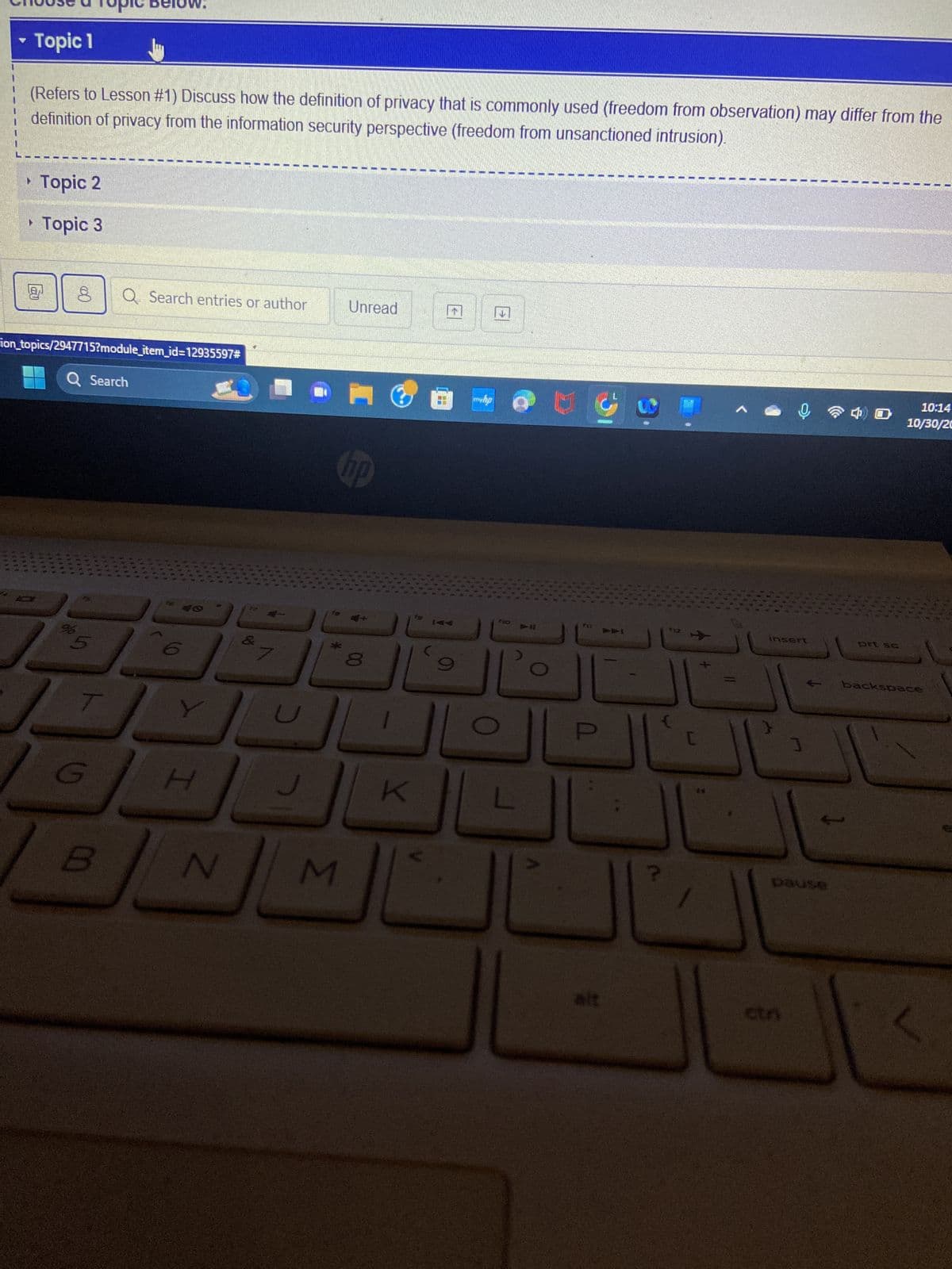 ▾ Topic 1
(Refers to Lesson #1) Discuss how the definition of privacy that is commonly used (freedom from observation) may differ from the
definition of privacy from the information security perspective (freedom from unsanctioned intrusion).
Topic 2
▸ Topic 3
8
f
ion_topics/2947715?module_item_id=12935597#
Q Search
S
T
Q Search entries or author
G
H
N
& 7
M
Unread
hp
3
K
fo
↑
©
E
fo
F11
P
alt
112
C
**
ļ
Insert
ctn
E
pause
10:14
10/30/20
backspace