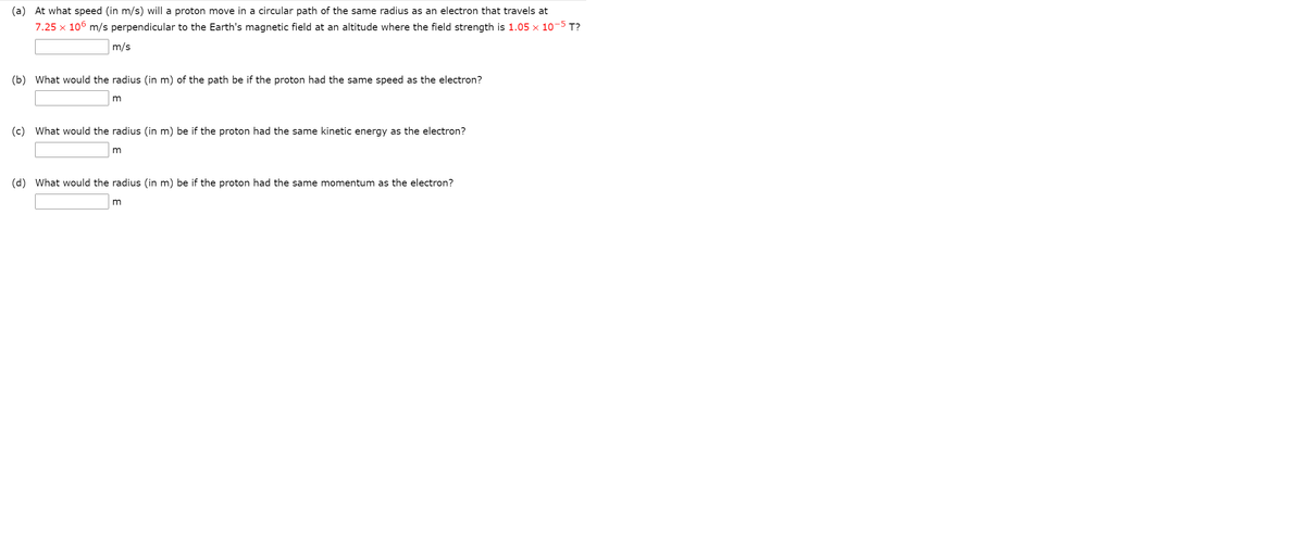 (a) At what speed (in m/s) will a proton move in a circular path of the same radius as an electron that travels at
7.25 x 106 m/s perpendicular to the Earth's magnetic field at an altitude where the field strength is 1.05 × 10-5 T?
m/s
(b) What would the radius (in m) of the path be if the proton had the same speed as the electron?
(c)
What would the radius (in m) be if the proton had the same kinetic energy as the electron?
(d)
What would the radius (in m) be if the proton had the same momentum as the electron?
