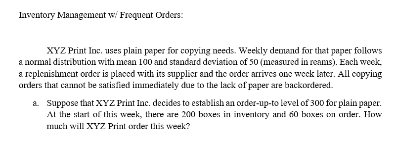 Inventory Management w/ Frequent Orders:
XYZ Print Inc. uses plain paper for copying needs. Weekly demand for that paper follows
a normal distribution with mean 100 and standard deviation of 50 (measured in reams). Each week,
a replenishment order is placed with its supplier and the order arrives one week later. All copying
orders that cannot be satisfied immediately due to the lack of paper are backordered.
a. Suppose that XYZ Print Inc. decides to establish an order-up-to level of 300 for plain paper.
At the start of this week, there are 200 boxes inventory and boxes on order. How
much will XYZ Print order this week?