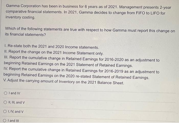 Gamma Corporation has been in business for 6 years as of 2021. Management presents 2-year
comparative financial statements. In 2021, Gamma decides to change from FIFO to LIFO for
inventory costing.
Which of the following statements are true with respect to how Gamma must report this change on
its financial statements?
I. Re-state both the 2021 and 2020 Income statements.
II. Report the change on the 2021 Income Statement only.
III. Report the cumulative change in Retained Earnings for 2016-2020 as an adjustment to
beginning Retained Earnings on the 2021 Statement of Retained Earnings.
IV. Report the cumulative change in Retained Earnings for 2016-2019 as an adjustment to
beginning Retained Earnings on the 2020 re-stated Statement of Retained Earnings.
V. Adjust the carrying amount of Inventory on the 2021 Balance Sheet.
I and IV
O II, III, and V
OI, IV, and V
OI and III