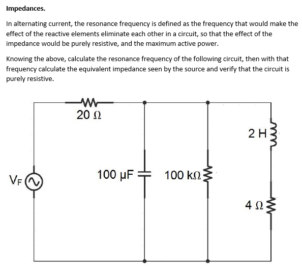 Impedances.
In alternating current, the resonance frequency is defined as the frequency that would make the
effect of the reactive elements eliminate each other in a circuit, so that the effect of the
impedance would be purely resistive, and the maximum active power.
Knowing the above, calculate the resonance frequency of the following circuit, then with that
frequency calculate the equivalent impedance seen by the source and verify that the circuit is
purely resistive.
20 N
2 H
VF N
100 μF
100 kn
4Ω.
