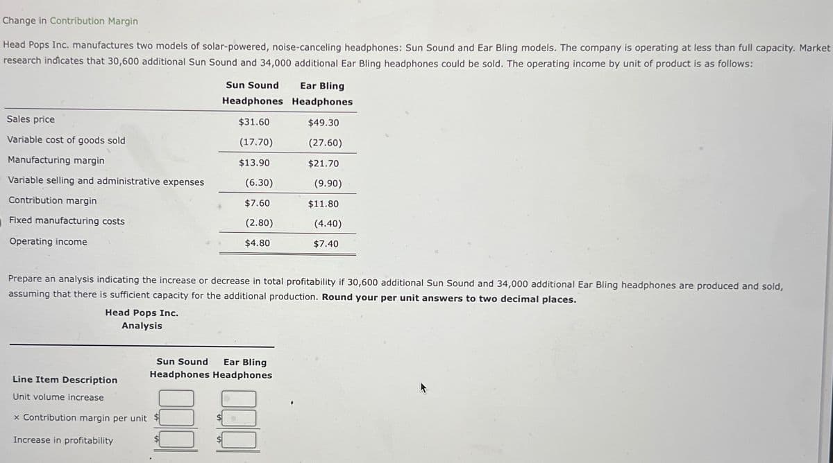 Change in Contribution Margin
Head Pops Inc. manufactures two models of solar-powered, noise-canceling headphones: Sun Sound and Ear Bling models. The company is operating at less than full capacity. Market
research indicates that 30,600 additional Sun Sound and 34,000 additional Ear Bling headphones could be sold. The operating income by unit of product is as follows:
Sun Sound Ear Bling
Headphones Headphones
Sales price
$31.60
$49.30
Variable cost of goods sold
(17.70)
(27.60)
Manufacturing margin
$13.90
$21.70
Variable selling and administrative expenses
(6.30)
(9.90)
Contribution margin
$7.60
$11.80
Fixed manufacturing costs
(2.80)
(4.40)
Operating income
$4.80
$7.40
Prepare an analysis indicating the increase or decrease in total profitability if 30,600 additional Sun Sound and 34,000 additional Ear Bling headphones are produced and sold,
assuming that there is sufficient capacity for the additional production. Round your per unit answers to two decimal places.
Head Pops Inc.
Analysis
Sun Sound Ear Bling
Headphones Headphones
Line Item Description
Unit volume increase
× Contribution margin per unit $
Increase in profitability