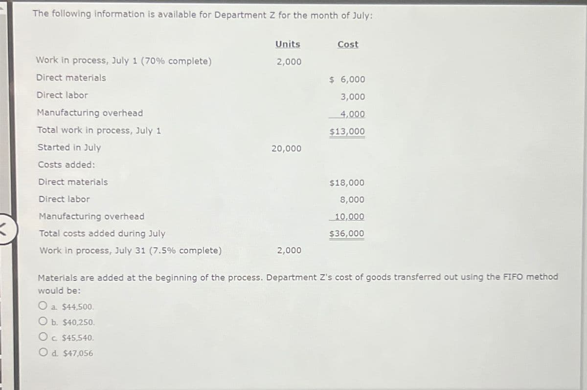 The following information is available for Department Z for the month of July:
Work in process, July 1 (70% complete)
Direct materials
Direct labor
Units
2,000
Cost
$ 6,000
3,000
Manufacturing overhead
4,000
Total work in process, July 1
$13,000
Started in July
20,000
Costs added:
Direct materials
Direct labor
Manufacturing overhead
Total costs added during July
Work in process, July 31 (7.5% complete)
$18,000
8,000
10,000
$36,000
2,000
Materials are added at the beginning of the process. Department Z's cost of goods transferred out using the FIFO method
would be:
O a. $44,500.
O b. $40,250.
Oc. $45,540.
Od. $47,056