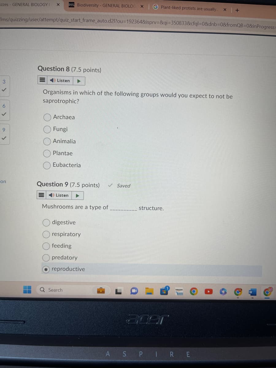 on
izzes - GENERAL BIOLOGY I
X
D2L Biodiversity - GENERAL BIOLOG ×
G Plant-liked protists are usually.. X
+
Ims/quizzing/user/attempt/quiz_start_frame_auto.d2l?ou=192364&isprv=&qi=350833&cfql=0&dnb=0&fromQB=0&inProgress
3
6
✓
9
Question 8 (7.5 points)
Listen
Organisms in which of the following groups would you expect to not be
saprotrophic?
Archaea
Fungi
Animalia
Plantae
Eubacteria
Question 9 (7.5 points) ✓ Saved
Listen
Mushrooms are a type of
structure.
digestive
respiratory
feeding
predatory
reproductive
Search
acer
A
S
P
1
R E
པ