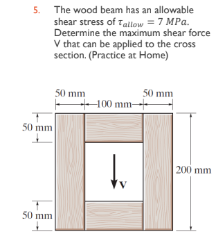 5. The wood beam has an allowable
shear stress of Tallow = 7 MPa.
Determine the maximum shear force
V that can be applied to the cross
section. (Practice at Home)
50 mm
50 mm
50 mm
100 mm
tu
50 mm
200 mm