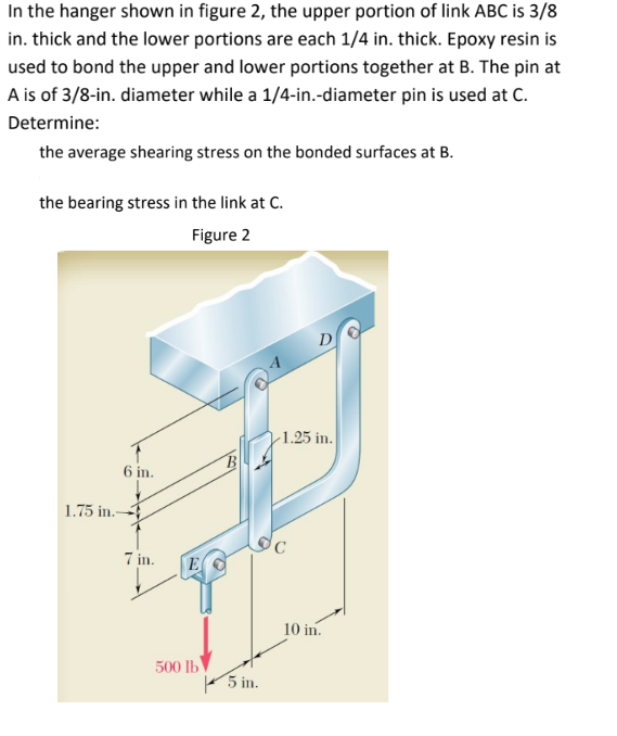 In the hanger shown in figure 2, the upper portion of link ABC is 3/8
in. thick and the lower portions are each 1/4 in. thick. Epoxy resin is
used to bond the upper and lower portions together at B. The pin at
A is of 3/8-in. diameter while a 1/4-in.-diameter pin is used at C.
Determine:
the average shearing stress on the bonded surfaces at B.
the bearing stress in the link at C.
Figure 2
1.75 in.-
6 in.
7 in.
E
500 lb
B
5 in.
D
-1.25 in.
10 in.