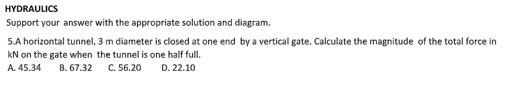 HYDRAULICS
Support your answer with the appropriate solution and diagram.
5.A horizontal tunnel, 3 m diameter is closed at one end by a vertical gate. Calculate the magnitude of the total force in
kN on the gate when the tunnel is one half full.
A. 45.34
B. 67.32
C. 56.20 D. 22.10