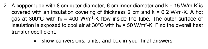 2. A copper tube with 8 cm outer diameter, 6 cm inner diameter and k = 15 W/m-K is
covered with an insulation covering of thickness 2 cm and k = 0.2 W/m-K. A hot
gas at 300°C with hi = 400 W/m²-K flow inside the tube. The outer surface of
insulation is exposed to cool air at 30°C with ho = 50 W/m²-K. Find the overall heat
transfer coefficient.
• show conversions, units, and box in your final answers