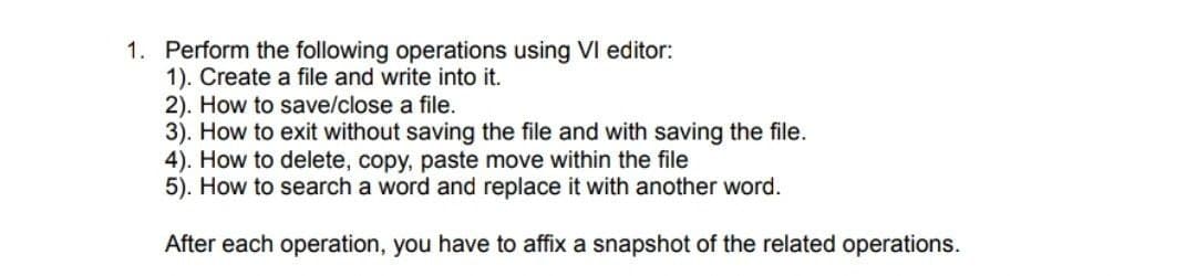 1. Perform the following operations using VI editor:
1). Create a file and write into it.
2). How to save/close a file.
3). How to exit without saving the file and with saving the file.
4). How to delete, copy, paste move within the file
5). How to search a word and replace it with another word.
After each operation, you have to affix a snapshot of the related operations.

