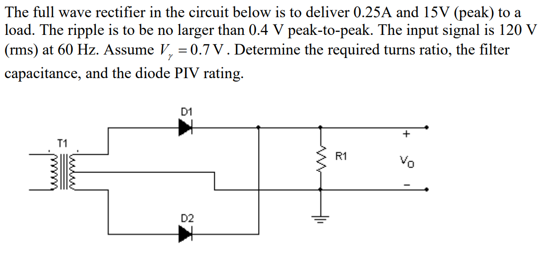 The full wave rectifier in the circuit below is to deliver 0.25A and 15V (peak) to a
load. The ripple is to be no larger than 0.4 V peak-to-peak. The input signal is 120 V
(rms) at 60 Hz. Assume V, = 0.7 V . Determine the required turns ratio, the filter
capacitance, and the diode PIV rating.
D1
+
T1
R1
Vo
D2
