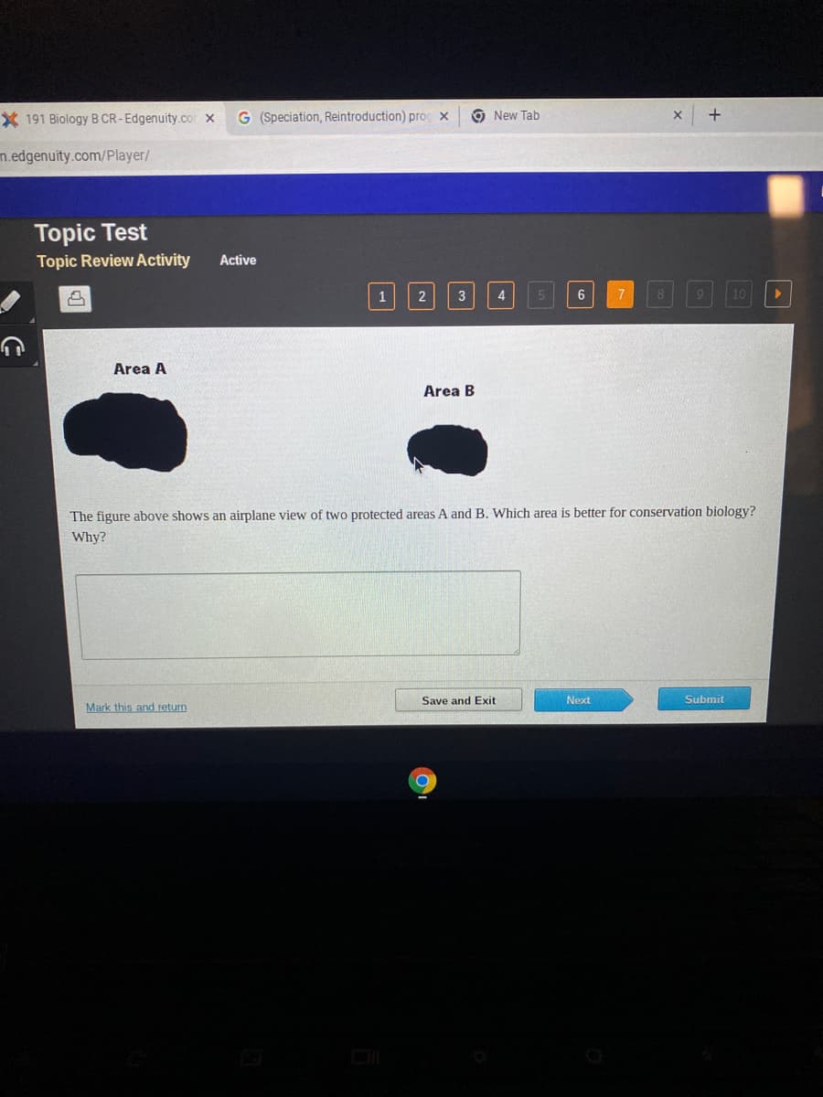 * 191 Biology B CR-Edgenuity.com X G (Speciation, Reintroduction) pro X
m.edgenuity.com/player/
Topic Test
Topic Review Activity Active
2
Area A
1 2
Mark this and return
3
Area B
New Tab
O
I Save and Exit
5
6
The figure above shows an airplane view of two protected areas A and B. Which area is better for conservation biology?
Why?
7 8
Next
+
10
Submit