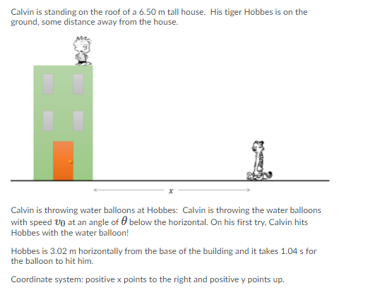 Calvin is standing on the roof of a 6.50 m tall house. His tiger Hobbes is on the
ground, some distance away from the house.
Calvin is throwing water balloons at Hobbes: Calvin is throwing the water balloons
with speed VO at an angle of 0 below the horizontal. On his first try, Calvin hits
Hobbes with the water balloon!
Hobbes is 3.02 m horizontally from the base of the building and it takes 1.04 s for
the balloon to hit him.
Coordinate system: positive x points to the right and positive y points up.

