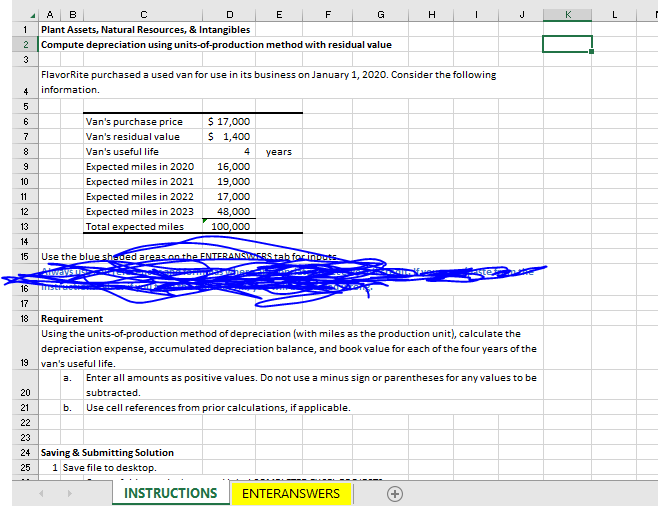 A B
D
1 Plant Assets, Natural Resources, & Intangibles
2 Compute depreciation using units-of-production method with residual value
3
4
5678gmn² 13 14 15
9
10
11
12
F
| 18
16
17
19
С
20
21
22
23
Van's purchase price
Van's residual value
Van's useful life
Expected miles in 2020
Expected miles in 2021
Expected miles in 2022
Expected miles in 2023
Total expected miles
$ 17,000
$ 1,400
4
16,000
19,000
17,000
48,000
100,000
E
FlavorRite purchased a used van for use in its business on January 1, 2020. Consider the following
information.
24 Saving & Submitting Solution
25
1 Save file to desktop.
F
years
Use the blue sh-ded areas on the ENTERANSWERS tab for inputs
ways
INSTRUCTIONS
G
18 Requirement
Using the units-of-production method of depreciation (with miles as the production unit), calculate the
depreciation expense, accumulated depreciation balance, and book value for each of the four years of the
van's useful life.
H
I
ENTERANSWERS
a. Enter all amounts as positive values. Do not use a minus sign or parentheses for any values to be
subtracted.
b. Use cell references from prior calculations, if applicable.
J
K
L
I