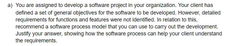 a) You are assigned to develop a software project in your organization. Your client has
defined a set of general objectives for the software to be developed. However, detailed
requirements for functions and features were not identified. In relation to this,
recommend a software process model that you can use to carry out the development.
Justify your answer, showing how the software process can help your client understand
the requirements.
