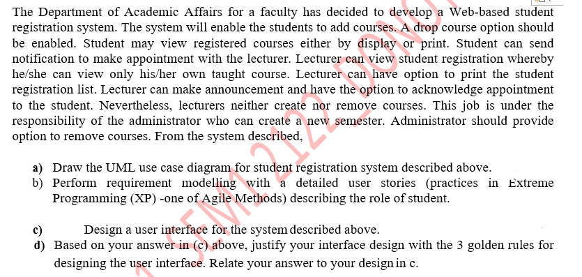 The Department of Academic Affairs for a faculty has decided to develop a Web-based student
registration system. The system will enable the students to add courses. A drop course option should
be enabled. Student may view registered courses either by display or print. Student can send
notification to make appointment with the lecturer. Lecturer can view student registration whereby
he/she can view only his/her own taught course. Lecturer can have option to print the student
registration list. Lecturer can make announcement and have the option to acknowledge appointment
to the student. Nevertheless, lecturers neither create nor remove courses. This job is under the
responsibility of the administrator who can create a new semester. Administrator should provide
option to remove courses. From the system described,
a) Draw the UML use case diagram for student registration system described above.
b) Perform requirement modelling with a detailed user stories (practices in Extreme
Programming (XP) -one of Agile Methods) describing the role of student.
Design a user interface for the system described above.
c)
d) Based on your answer in (c) above, justify your interface design with the 3 golden rules for
designing the user interface. Relate your answer to your design in c.
