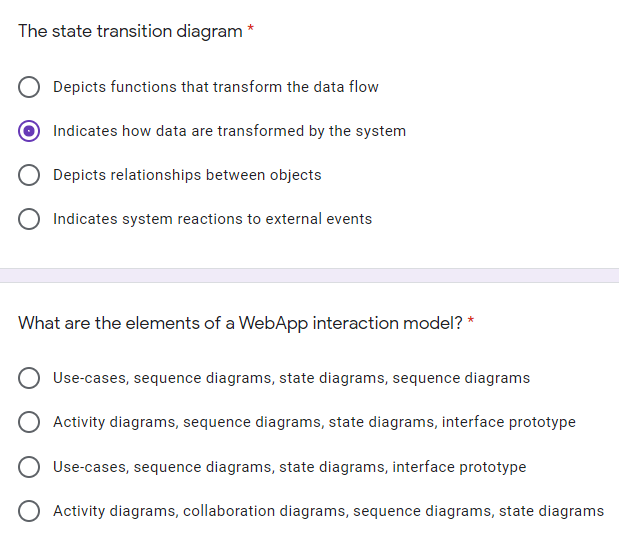 The state transition diagram
Depicts functions that transform the data flow
Indicates how data are transformed by the system
Depicts relationships between objects
O Indicates system reactions to external events
What are the elements of a WebApp interaction model? *
Use-cases, sequence diagrams, state diagrams, sequence diagrams
Activity diagrams, sequence diagrams, state diagrams, interface prototype
Use-cases, sequence diagrams, state diagrams, interface prototype
O Activity diagrams, collaboration diagrams, sequence diagrams, state diagrams
