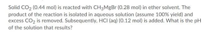 Solid CO2 (0.44 mol) is reacted with CH3MgBr (0.28 mol) in ether solvent. The
product of the reaction is isolated in aqueous solution (assume 100% yield) and
excess CO2 is removed. Subsequently, HCI (aq) (0.12 mol) is added. What is the pH
of the solution that results?
