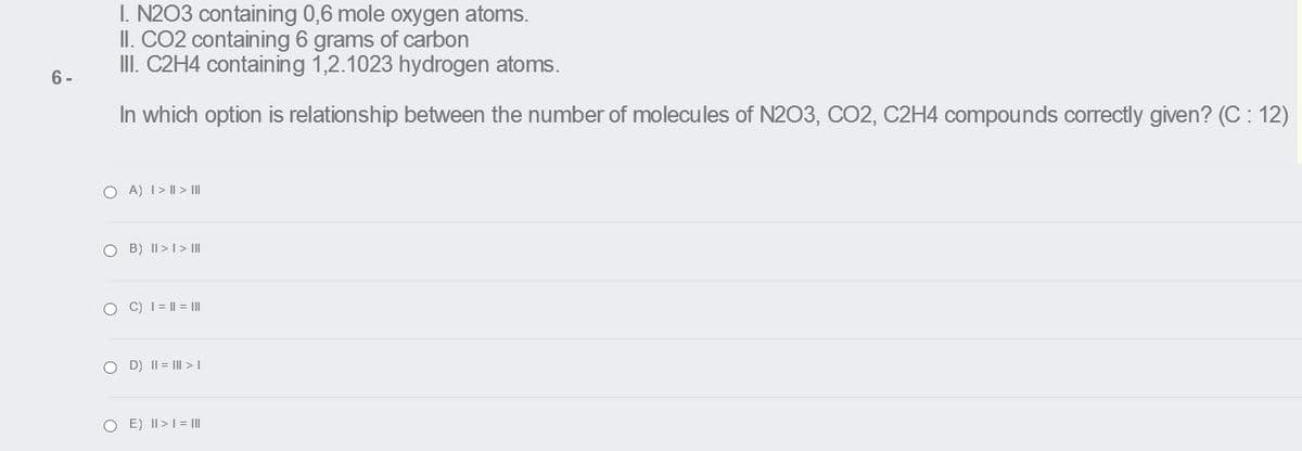 I. N203 containing 0,6 mole oxygen atoms.
II. CO2 containing 6 grams of carbon
III. C2H4 containing 1,2.1023 hydrogen atoms.
6 -
In which option is relationship between the number of molecules of N203, CO2, C2H4 compounds correctly given? (C : 12)
O A) 1> I| > II
O B) II > I > II
O C) I = || = II
O D) II = I >I
O E) II >1= II
