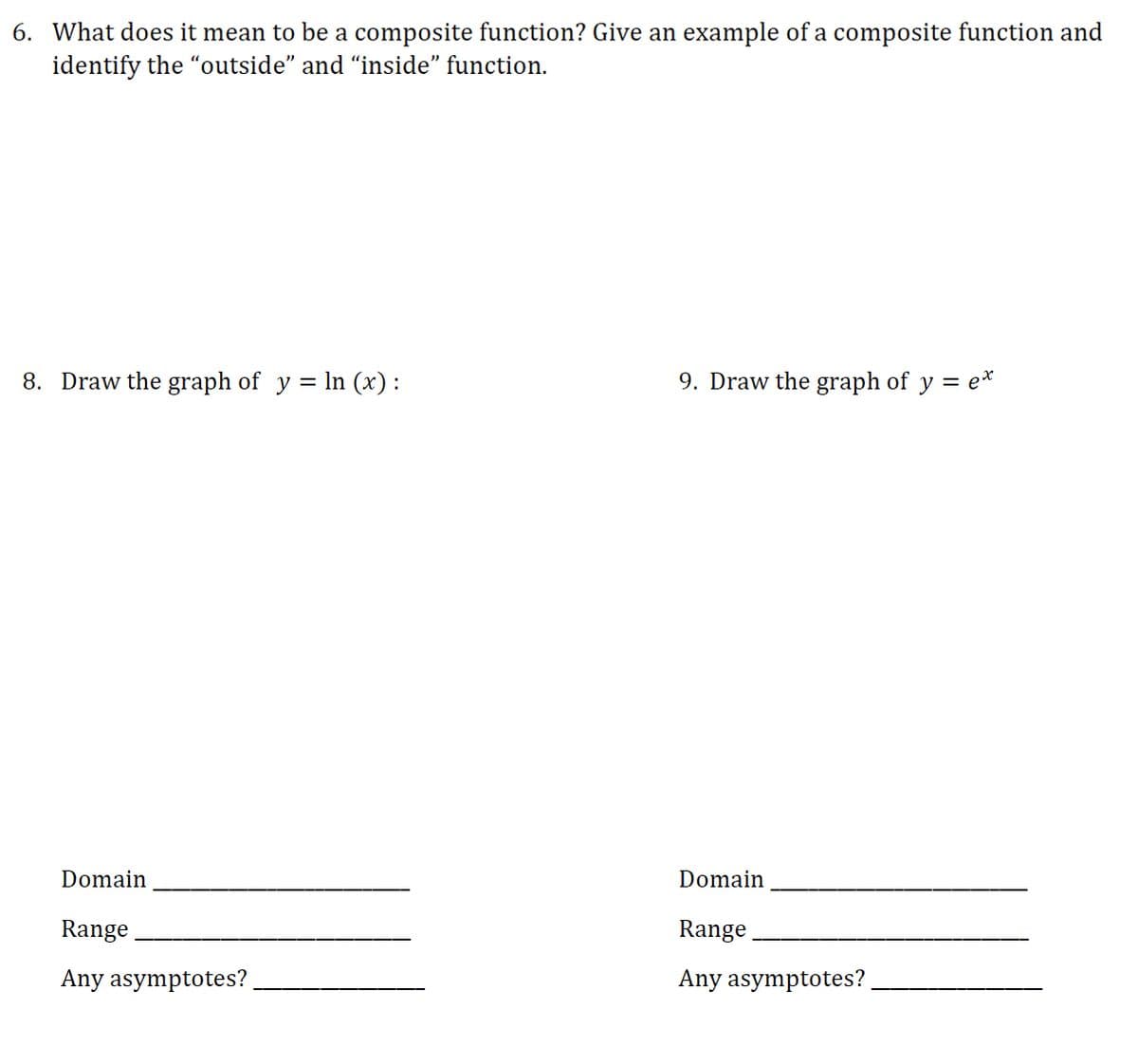 6. What does it mean to be a composite function? Give an example of a composite function and
identify the "outside" and “inside" function.
8. Draw the graph of y = In (x):
9. Draw the graph of y = e*
Domain
Domain
Range
Range
Any asymptotes?
Any asymptotes?
