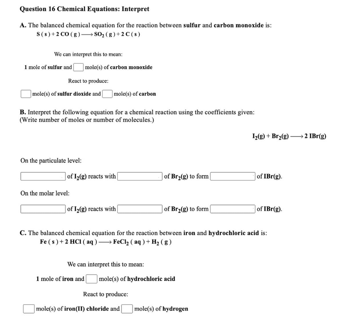 Question 16 Chemical Equations: Interpret
A. The balanced chemical equation for the reaction between sulfur and carbon monoxide is:
S(s)+2 CO (g)–→ SO, (g ) + 2 C ( s)
We can interpret this to mean:
1 mole of sulfur and
mole(s) of carbon monoxide
React to produce:
mole(s) of sulfur dioxide and
|mole(s) of carbon
B. Interpret the following equation for a chemical reaction using the coefficients given:
(Write number of moles or number of molecules.)
L(g) + Br2(g)
2 IBr(g)
On the particulate level:
of I2(g) reacts with
of Br2(g) to form
of IBr(g).
On the molar level:
of I2(g) reacts with
of Br2(g) to form
of IBr(g).
C. The balanced chemical equation for the reaction between iron and hydrochloric acid is:
Fe ( s ) +2 HCI ( aq)→ FeCl2 ( aq ) + H2 (g )
We can interpret this to mean:
1 mole of iron and
|mole(s) of hydrochloric acid
React to produce:
mole(s) of iron(II) chloride and
|mole(s) of hydrogen
