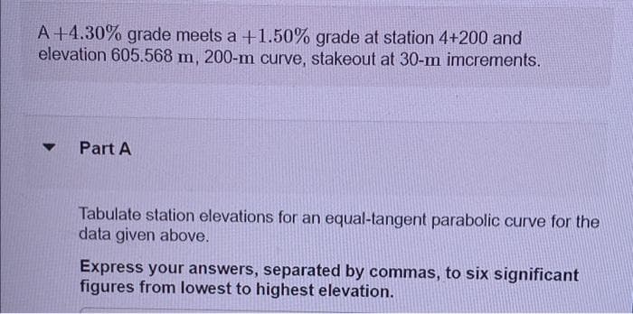 A +4.30% grade meets a +1.50% grade at station 4+200 and
elevation 605.568 m, 200-m curve, stakeout at 30-m imcrements.
▼
Part A
Tabulate station elevations for an equal-tangent parabolic curve for the
data given above.
Express your answers, separated by commas, to six significant
figures from lowest to highest elevation.